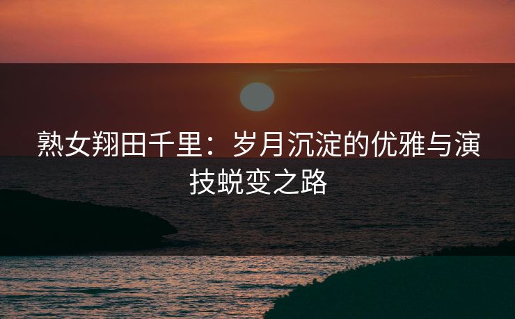 熟女翔田千里：岁月沉淀的优雅与演技蜕变之路