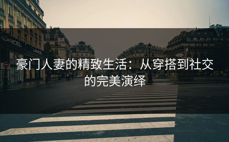 豪门人妻的精致生活：从穿搭到社交的完美演绎