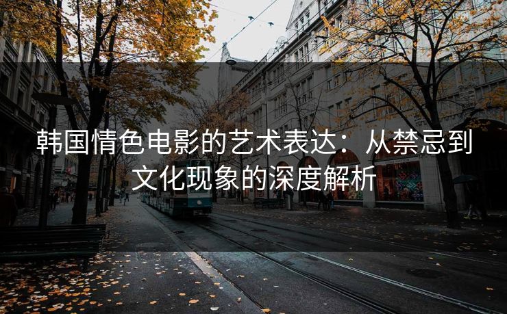 韩国情色电影的艺术表达：从禁忌到文化现象的深度解析