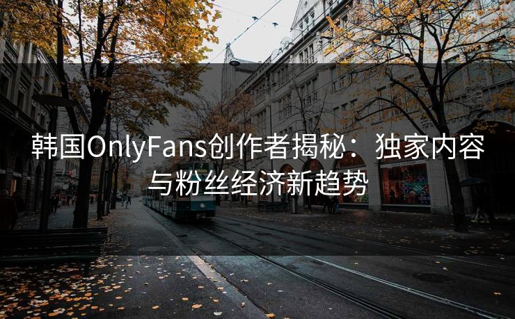 韩国OnlyFans创作者揭秘：独家内容与粉丝经济新趋势  第1张