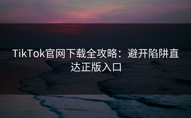 TikTok官网下载全攻略：避开陷阱直达正版入口  第1张