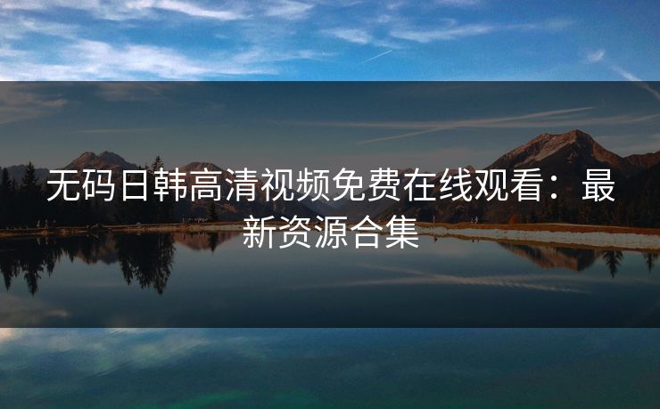 无码日韩高清视频免费在线观看：最新资源合集  第1张