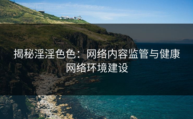揭秘淫淫色色：网络内容监管与健康网络环境建设  第1张