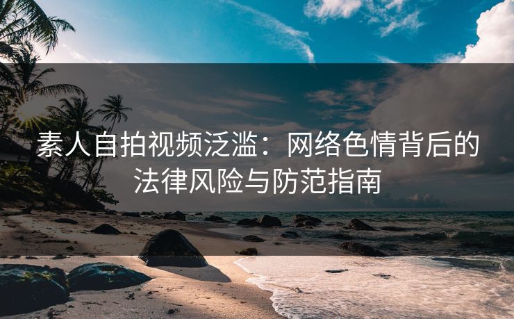 素人自拍视频泛滥：网络色情背后的法律风险与防范指南