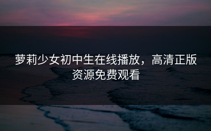萝莉少女初中生在线播放，高清正版资源免费观看
