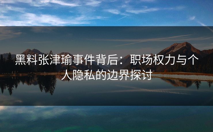 黑料张津瑜事件背后：职场权力与个人隐私的边界探讨