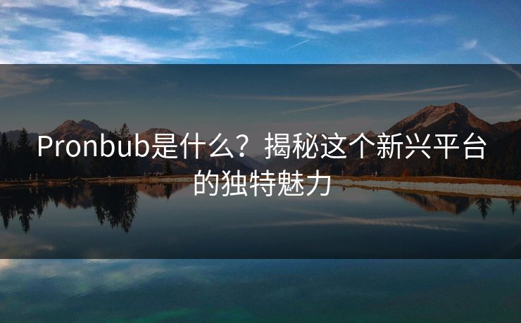 Pronbub是什么？揭秘这个新兴平台的独特魅力  第1张
