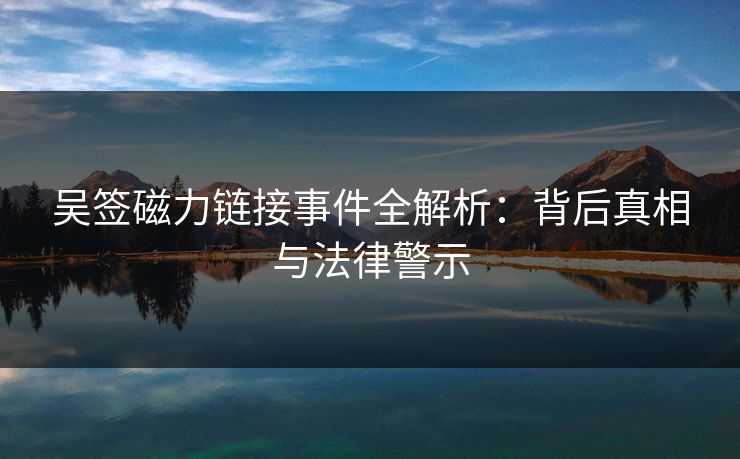 吴签磁力链接事件全解析：背后真相与法律警示  第1张
